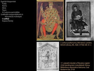 I. Lothar psalteriuma, 845 körül. London,
British Library, Ms. Add. 37768, foll. 4r–v
17. századi másolat a Filocalus-naptár
(354) karoling kori másolatáról. Róma,
Bibliotheca Apostolica Vaticana, Cod.
Barberini lat. 2154
Egyházi központok
Fulda
Reims
Metz
Tours
A Csatorna partvidéke
Uralkodói megrendelések és
könyvfestő műhelyek
I. Lothar
Kopasz Károly
 