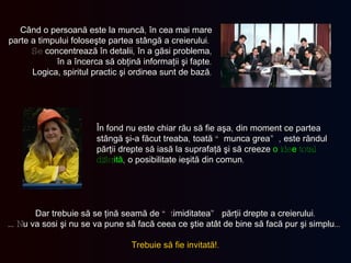 Când o persoană este la muncă ,  în cea mai mare parte a timpului foloseşte partea stângă a creierului .  Se  concentrează în detalii ,  în a găsi problema , în a încerca să obţină informaţii şi fapte . Logica, spiritul practic şi ordinea   sunt de bază . În fond nu este chiar rău să fie aşa ,  din moment ce partea stângă şi-a făcut treaba ,  toată  “ munca grea ”,  este răndul părţii drepte să iasă la suprafaţă şi să creeze   o  ide e  total difer ită ,  o posibilitate ieşită din comun . Dar trebuie să se ţină seamă de  “t imiditatea ”  părţii drepte a creierului . … N u   va sosi şi  nu  se va pune să facă ceea ce ştie atât de bine să facă pur şi simplu … Trebuie să fie invitată! . 