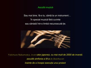 Ascultă muzică Sau mai bine ,  fă-o tu, cântă la un instrument !... În special muzică fără cuvinte sau cântată într-o limbă necunoscută ţie . Yokimura Nakamatsa, invent ator   japonez, cu mai mult de 2000 de invenţii , ascultă simfonia a IX-a  de Beethoven înainte de a începe execuţia unui proiect . 