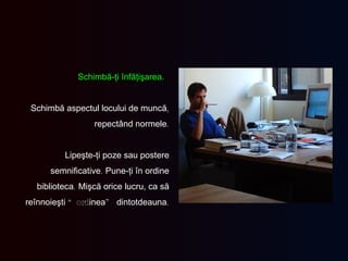Schimbă-ţi înfăţişarea.  Schimbă aspectul locului de muncă ,  repectând normele . Lipeşte-ţi poze sau postere semnificative .  Pune-ţi în ordine biblioteca .  Mişcă orice lucru, ca să reînnoieşti  “ord inea ”  dintotdeauna . 