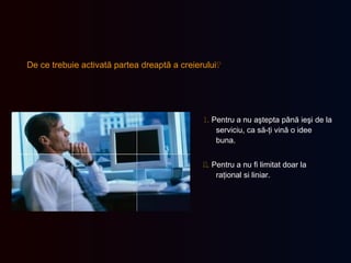 De ce trebuie activată partea dreaptă a creierului ?   1.   Pentru a nu aştepta până ieşi de la serviciu, ca să-ţi vină o idee buna. 2.   Pentru a nu fi limitat doar la raţional si liniar. 