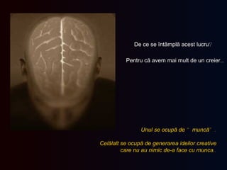 De ce se întâmplă acest lucru ? Pentru că avem mai mult de un creier … Unul   se ocupă de  “ muncă ”. Celălalt se ocupă de generarea ideilor creative   care nu au nimic de-a face cu munca .. 