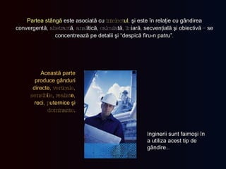 Partea stângă   este asociată cu   intelect ul ,   şi este în relaţie cu   gândirea convergentă , abstract ă , anal itică , calcula tă , lin iară ,  secvenţială şi obiectivă  –  se concentrează pe detalii   şi  “ despică firu-n patru ” . Această parte produce gânduri directe , verticale, sensib i le, realist e ,  reci , p uternice şi  dominante . Inginerii sunt faimoşi în a utiliza acest tip de gândire … 