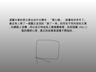 這篇文章的原文是出自中文譯本：「愛心樹」，該書有好多年了。 最近有人寄了一個圖文並茂的「缺了一角」的同名不同內容的文章，在網路上流傳，所以自己特地從上萬個檔案裡，找到這篇 1996.12 寫的隨想心得，真正的故事是這樣子開始的… 