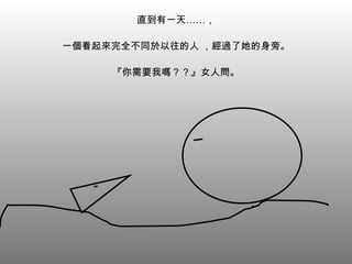 直到有一天……， 一個看起來完全不同於以往的人 ，經過了她的身旁。 『你需要我嗎？？』女人問。 