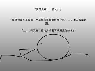 『我是人啊！一個人。』 『我想你或許是我這一生所期待等候的終身伴侶， ... 』女人寂寞地說。 『…… . 有沒有什麼地方式我可以滿足你的？』 ！ 