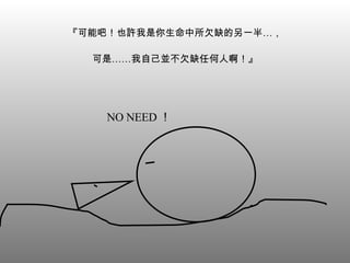 『可能吧！也許我是你生命中所欠缺的另一半…， 可是……我自己並不欠缺任何人啊！』 NO NEED！ 