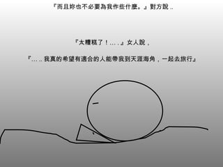 『而且妳也不必要為我作些什麼。』對方說 .. 『太糟糕了！… . 』女人說， 『… .. 我真的希望有適合的人能帶我到天涯海角，一起去旅行』 
