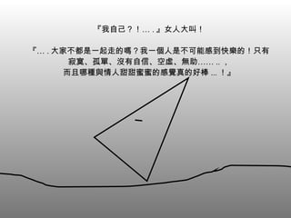 『我自己？！… . 』女人大叫！ 『… . 大家不都是一起走的嗎？我一個人是不可能感到快樂的！只有寂寞、孤單、沒有自信、空虛、無助…… .. ， 而且哪種與情人甜甜蜜蜜的感覺真的好棒 ... ！』 