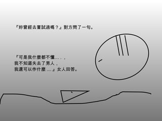 『妳曾經去嘗試過嗎？』對方問了一句。 『可是我什麼都不懂… . ， 我不知道失去了男人， 我還可以作什麼 .... 』女人回答。 