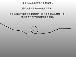 接下來以 成就 代替許多的成功 ， 她不知道自己的未來會走向何方， 但是她再也不會感到恐懼與害怕，她只是很努力地學習一切， 並且面對人生中的各種挑戰與困難。 