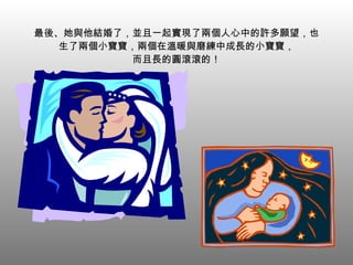 最後、她與他結婚了，並且一起實現了兩個人心中的許多願望，也生了兩個小寶寶，兩個在溫暖與磨練中成長的小寶寶， 而且長的圓滾滾的！ 