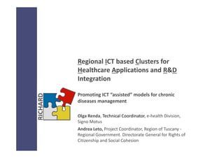 Regional ICT based Clusters for 
Healthcare Applications and R&D
Integration
Promoting ICT “assisted” models for chronic 
diseases management 
Olga Renda, Technical Coordinator, e‐health Division, 
Signo Motus
Andrea Leto, Project Coordinator, Region of Tuscany ‐
Regional Government. Directorate General for Rights of 
Citizenship and Social Cohesion
 