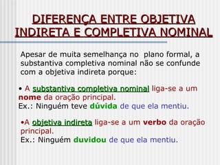 DIFERENÇA ENTRE OBJETIVADIFERENÇA ENTRE OBJETIVA
INDIRETA E COMPLETIVA NOMINALINDIRETA E COMPLETIVA NOMINAL
Apesar de muita semelhança no plano formal, a
substantiva completiva nominal não se confunde
com a objetiva indireta porque:
• A substantiva completiva nominalsubstantiva completiva nominal liga-se a um
nome da oração principal.
Ex.: Ninguém teve dúvida de que ela mentiu.
•A objetiva indiretaobjetiva indireta liga-se a um verbo da oração
principal.
Ex.: Ninguém duvidou de que ela mentiu.
 