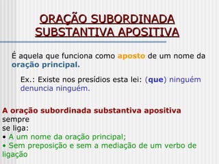 ORAÇÃO SUBORDINADAORAÇÃO SUBORDINADA
SUBSTANTIVA APOSITIVASUBSTANTIVA APOSITIVA
É aquela que funciona como aposto de um nome da
oração principal.
Ex.: Existe nos presídios esta lei: (que) ninguém
denuncia ninguém.
A oração subordinada substantiva apositiva
sempre
se liga:
• A um nome da oração principal;
• Sem preposição e sem a mediação de um verbo de
ligação
 