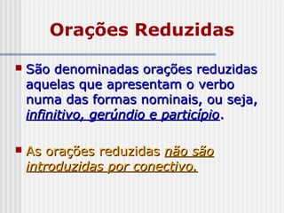 Orações Reduzidas
 São denominadas orações reduzidasSão denominadas orações reduzidas
aquelas que apresentam o verboaquelas que apresentam o verbo
numa das formas nominais, ou seja,numa das formas nominais, ou seja,
infinitivo, gerúndio e particípioinfinitivo, gerúndio e particípio..
 As orações reduzidasAs orações reduzidas não sãonão são
introduzidas por conectivo.introduzidas por conectivo.
 