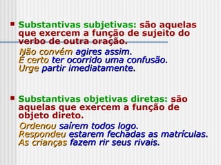  Substantivas subjetivas: são aquelas
que exercem a função de sujeito do
verbo de outra oração.
Não convémNão convém agires assim.agires assim.
É certoÉ certo ter ocorrido uma confusão.ter ocorrido uma confusão.
UrgeUrge partir imediatamente.partir imediatamente.
 Substantivas objetivas diretas: são
aquelas que exercem a função de
objeto direto.
OrdenouOrdenou saírem todos logo.saírem todos logo.
RespondeuRespondeu estarem fechadas as matrículas.estarem fechadas as matrículas.
As criançasAs crianças fazem rir seus rivais.fazem rir seus rivais.
 