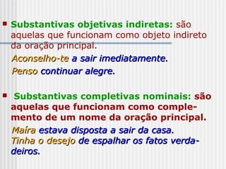  Substantivas objetivas indiretas: são
aquelas que funcionam como objeto indireto
da oração principal.
Aconselho-teAconselho-te a sair imediatamente.a sair imediatamente.
PensoPenso continuar alegre.continuar alegre.
 Substantivas completivas nominais: são
aquelas que funcionam como comple-
mento de um nome da oração principal.
MaíraMaíra estava disposta a sair da casa.estava disposta a sair da casa.
Tinha o desejoTinha o desejo de espalhar os fatos verda-de espalhar os fatos verda-
deiros.deiros.
 