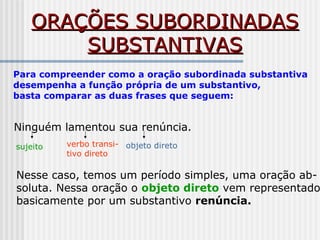 ORAÇÕES SUBORDINADASORAÇÕES SUBORDINADAS
SUBSTANTIVASSUBSTANTIVAS
Para compreender como a oração subordinada substantiva
desempenha a função própria de um substantivo,
basta comparar as duas frases que seguem:
Ninguém lamentou sua renúncia.
sujeito verbo transi-
tivo direto
objeto direto
Nesse caso, temos um período simples, uma oração ab-
soluta. Nessa oração o objeto direto vem representado
basicamente por um substantivo renúncia.
 