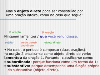 Mas o objeto direto pode ser constituído por
uma oração inteira, como no caso que segue:
Ninguém lamentou / que você renunciasse.
sujeito verbo transi-
tivo direto
objeto direto
• No caso, o período é composto (duas orações):
-a oração 2 encaixa-se como objeto direto do verbo
lamentou da oração 1. Portanto, classifica-se como:
1ª oração 2ª oração
• subordinada: porque funciona como um termo da 1;
• substantiva: porque desempenha uma função própria
do substantivo (objeto direto).
 