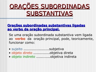 ORAÇÕES SUBORDINADASORAÇÕES SUBORDINADAS
SUBSTANTIVASSUBSTANTIVAS
Orações subordinadas substantivas ligadasOrações subordinadas substantivas ligadas
ao verbo da oração principal.ao verbo da oração principal.
Se uma oração subordinada substantiva vem ligada
ao verbo da oração principal, pode, teoricamente,
funcionar como:
• sujeito ......................subjetiva
• objeto direto ..............objetiva direta
• objeto indireto ............objetiva indireta
 