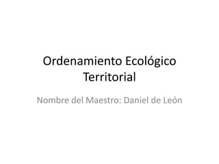 Ordenamiento Ecológico
Territorial
Nombre del Maestro: Daniel de León

 
