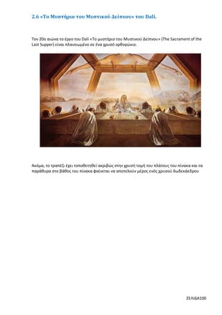 2.6 «Το Μυστήριο του Μυστικού Δείπνου» του Dali.

Τον 20ο αιώνα το έργο του Dali «Το μυστήριο του Μυστικού Δείπνου» (The Sacrament of the
Last Supper) είναι πλαισιωμένο σε ένα χρυσό ορθογώνιο.

Ακόμα, το τραπέζι έχει τοποθετηθεί ακριβώς στην χρυσή τομή του πλάτους του πίνακα και τα
παράθυρα στο βάθος του πίνακα φαίνεται να αποτελούν μέρος ενός χρυσού δωδεκάεδρου

ΣΕΛΙΔΑ100

 