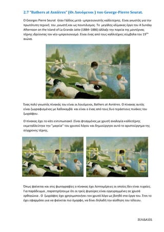 2.7 “Bathers at Asnières” (Οι Λουόμενοι ) του George-Pierre Seurat.
Ο Georges Pierre Seurat ήταν Γάλλος μετά- ιμπρεσιονιστής καλλιτεχνης. Είναι γνωστός για την
πρωτότυπη τεχνική του ,γνωστή και ως ποιντιλισμος. Το μεγάλης κλίμακας έργο του A Sunday
Afternoon on the Island of La Grande Jatte (1884–1886) άλλαξε την πορεία της μοντέρνας
τέχνης ιδρύοντας τον νέο-ιμπρεσιονισμό. Είναι ένας από τους καλλιτέχνες σύμβολα του 19ου
αιώνα.

Ένας πολύ γνωστός πίνακάς του είναι οι λουόμενοι, Bathers at Asnières. Ο πίνακας αυτός
είναι ζωγραφισμένος με λαδοκαμβά και είναι ο ένας από τους δυο τεράστιους πινάκες του
ζωγράφου.
Ο πίνακας έχει το κάτι εντυπωσιακό .Είναι φτιαγμένος με χρυσή αναλογία καλλιτέχνης
εκμεταλλεύτηκε την "μαγεία’’ του χρυσού λόγου και δημιούργησε αυτό το αριστούργημα της
σύγχρονης τέχνης.

Όπως φαίνεται και στις φωτογραφίες ο πίνακας έχει λεπτομέρειες οι οποίες δεν είναι τυχαίες.
Για παράδειγμα , παρατηρήσουμε ότι οι τρείς φιγούρες είναι εγγεγραμμένες σε χρυσά
ορθογώνια . Ο ζωγράφος έχει χρησιμοποιήσει τον χρυσό λόγο ως βοηθό στα έργα του. Έτσι το
έχει εφαρμόσει για να φαίνεται πιο όμορφο, να δίνει δηλαδή την αίσθηση του τέλειου.

ΣΕΛΙΔΑ101

 