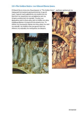 2.8 «The Golden Stairs» του Edward Burne Jones.
Ο Edward Burne Jones,που δημιούργησε το “The Golden Stairs” σχεδίασε σχολαστικά την
παραμικρή λεπτομέρεια χρησιμοποιώντας τη χρυσή
τομή. Η χρυσή τομή εμφανίζεται στα σκαλιά και στο
δακτύλιο της τρομπέτας που μεταφέρεται από την
τέταρτη γυναίκα από την κορυφή. Τα μήκη των
φορεμάτων από τη ζώνη κάτω από το στήθος στο κάτω
στρίφωμα βρίσκει το σημείο Φ στα γόνατα τους. Το
πλάτος της εσωτερικής πόρτας στο πίσω μέρος του από
την κορυφή της σκάλας είναι μια χρυσή τομή του
πλάτους της κορυφής του ανοίγματος του φεγγίτη.

ΣΕΛΙΔΑ102

 