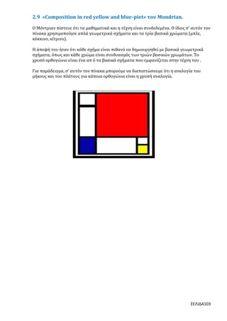 2.9 «Composition in red yellow and blue-piet» του Mondrian.
Ο Μόντριαν πίστευε ότι τα μαθηματικά και η τέχνη είναι συνδεδεμένα. Ο ίδιος σ’ αυτόν τον
πίνακα χρησιμοποίησε απλά γεωμετρικά σχήματα και τα τρία βασικά χρώματα (μπλε,
κόκκινο, κίτρινο).
Η άποψή του ήταν ότι κάθε σχήμα είναι πιθανό να δημιουργηθεί με βασικά γεωμετρικά
σχήματα, όπως και κάθε χρώμα είναι συνδυασμός των τριών βασικών χρωμάτων. Το
χρυσό ορθογώνιο είναι ένα απ ό τα βασικά σχήματα που εμφανίζεται στην τέχνη του .
Για παράδειγμα, σ’ αυτόν τον πίνακα μπορούμε να διαπιστώσουμε ότι η αναλογία του
μήκους και του πλάτους για κάποια ορθογώνια είναι η χρυσή αναλογία.

ΣΕΛΙΔΑ103

 