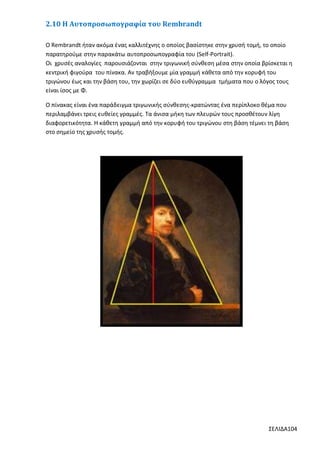 2.10 Η Αυτοπροσωπογραφία του Rembrandt
Ο Rembrandt ήταν ακόμα ένας καλλιτέχνης ο οποίος βασίστηκε στην χρυσή τομή, το οποίο
παρατηρούμε στην παρακάτω αυτοπροσωπογραφία του (Self-Portrait).
Οι χρυσές αναλογίες παρουσιάζονται στην τριγωνική σύνθεση μέσα στην οποία βρίσκεται η
κεντρική φιγούρα του πίνακα. Αν τραβήξουμε µία γραμμή κάθετα από την κορυφή του
τριγώνου έως και την βάση του, την χωρίζει σε δύο ευθύγραμμα τμήματα που ο λόγος τους
είναι ίσος με Φ.
O πίνακας είναι ένα παράδειγμα τριγωνικής σύνθεσης-κρατώντας ένα περίπλοκο θέμα που
περιλαμβάνει τρεις ευθείες γραμμές. Τα άνισα μήκη των πλευρών τους προσθέτουν λίγη
διαφορετικότητα. Η κάθετη γραμμή από την κορυφή του τριγώνου στη βάση τέμνει τη βάση
στο σημείο της χρυσής τομής.

ΣΕΛΙΔΑ104

 