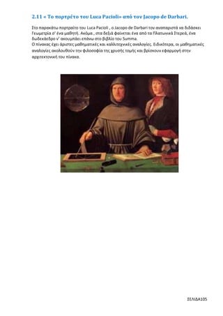 2.11 « Το πορτρέτο του Luca Pacioli» από τον Jacopo de Darbari.
Στο παρακάτω πορτραίτο του Luca Pacioli , ο Jacopo de Darbari τον αναπαριστά να διδάσκει
Γεωμετρία σ’ ένα μαθητή. Ακόμα , στα δεξιά φαίνεται ένα από τα Πλατωνικά Στερεά, ένα
δωδεκάεδρο ν’ ακουμπάει επάνω στο βιβλίο του Summa.
Ο πίνακας έχει άριστες μαθηματικές και καλλιτεχνικές αναλογίες. Ειδικότερα, οι μαθηματικές
αναλογίες ακολουθούν την φιλοσοφία της χρυσής τομής και βρίσκουν εφαρμογή στην
αρχιτεκτονική του πίνακα.

ΣΕΛΙΔΑ105

 