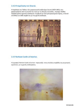 2.12 Η παρέλαση του Seurat.
Η παρέλαση του Γάλλου νέο-ιμπρεσιονιστή καλλιτέχνη Seurat (1859-1891), που
χαρακτηρίζεται από το γνωστό του στυλ με τις άπειρες κουκκίδες , περιέχει πλήθος
παραδειγμάτων χρυσών αναλογιών. Σύμφωνα με ένα εμπειρογνώμονα τέχνης, ο Seurat
επιτέθηκε σε κάθε καμβά του με την χρυσή αναλογία.

2.13 Norham Castle at Sunrise.
Η ζωγραφιά «Norham Castle at Sunrise» παρουσιάζει στους ποικίλους καμβάδες της γεωμετρικές
ομοιότητες με τις χρυσές υποδιαιρέσεις.

ΣΕΛΙΔΑ106

 