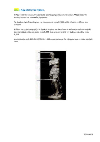 3.1. Η Αφροδίτη της Μήλου.
Η Αφροδίτη της Μήλου, θεωρείται το αριστούργημα του Αγήσανδρου ή Αλέξανδρου της
Αντιοχείας και της γυναικείας ομορφιάς.
Το άγαλμα είναι δημιούργημα της ελληνιστικής εποχής 1820, αλλά σήμερα εκτίθεται στο
Λούβρο.
Η θέση του ομφαλού χωρίζει το άγαλμα σε μέσο και άκρο λόγο.H απόσταση από τον ομφαλό
έως την κορυφή του κεφαλιού είναι 0,382. Ενώ μετρώντας από τον ομφαλό και κάτω είναι
0,618.
Από τη διαίρεση 0,382+0,618)/0,618=1,618 συμπεραίνουμε ότι εφαρμόστηκε κι εδώ ο αριθμός
«Φ».

ΣΕΛΙΔΑ108

 