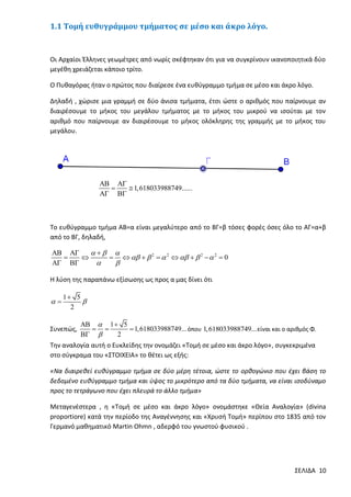 1.1 Τομή ευθυγράμμου τμήματος σε μέσο και άκρο λόγο.

Οι Αρχαίοι Έλληνες γεωμέτρες από νωρίς σκέφτηκαν ότι για να συγκρίνουν ικανοποιητικά δύο
μεγέθη χρειάζεται κάποιο τρίτο.
Ο Πυθαγόρας ήταν ο πρώτος που διαίρεσε ένα ευθύγραμμο τμήμα σε μέσο και άκρο λόγο.
Δηλαδή , χώρισε μια γραμμή σε δύο άνισα τμήματα, έτσι ώστε ο αριθμός που παίρνουμε αν
διαιρέσουμε το μήκος του μεγάλου τμήματος με το μήκος του μικρού να ισούται με τον
αριθμό που παίρνουμε αν διαιρέσουμε το μήκος ολόκληρης της γραμμής με το μήκος του
μεγάλου.

 

 1, 618033988749......
 

Το ευθύγραμμο τμήμα ΑΒ=α είναι μεγαλύτερο από το ΒΓ=β τόσες φορές όσες όλο το ΑΓ=α+β
από το ΒΓ, δηλαδή,

 
  


     2   2     2   2  0
 


Η λύση της παραπάνω εξίσωσης ως προς α μας δίνει ότι



1 5

2

Συνεπώς,

  1  5
 
 1, 618033988749... όπου 1,618033988749... είναι και ο αριθμός Φ.
 
2

Την αναλογία αυτή ο Ευκλείδης την ονομάζει «Τομή σε μέσο και άκρο λόγο», συγκεκριμένα
στο σύγκραμα του «ΣΤΟΙΧΕΙΑ» το θέτει ως εξής:
«Να διαιρεθεί ευθύγραμμο τμήμα σε δύο μέρη τέτοια, ώστε το ορθογώνιο που έχει βάση το
δεδομένο ευθύγραμμο τμήμα και ύψος το μικρότερο από τα δύο τμήματα, να είναι ισοδύναμο
προς το τετράγωνο που έχει πλευρά το άλλο τμήμα»
Μεταγενέστερα , η «Τομή σε μέσο και άκρο λόγο» ονομάστηκε «Θεία Αναλογία» (divina
proportiore) κατά την περίοδο της Αναγέννησης και «Χρυσή Τομή» περίπου στο 1835 από τον
Γερμανό μαθηματικό Martin Ohmn , αδερφό του γνωστού φυσικού .

ΣΕΛΙΔΑ 10

 