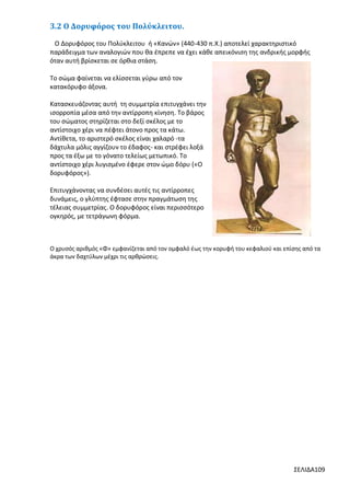 3.2 Ο Δορυφόρος του Πολύκλειτου.
Ο Δορυφόρος του Πολύκλειτου ή «Κανών» (440-430 π.Χ.) αποτελεί χαρακτηριστικό
παράδειγμα των αναλογιών που θα έπρεπε να έχει κάθε απεικόνιση της ανδρικής μορφής
όταν αυτή βρίσκεται σε όρθια στάση.
Το σώμα φαίνεται να ελίσσεται γύρω από τον
κατακόρυφο άξονα.
Κατασκευάζοντας αυτή τη συμμετρία επιτυγχάνει την
ισορροπία μέσα από την αντίρροπη κίνηση. Το βάρος
του σώματος στηρίζεται στο δεξί σκέλος με το
αντίστοιχο χέρι να πέφτει άτονο προς τα κάτω.
Αντίθετα, το αριστερό σκέλος είναι χαλαρό -τα
δάχτυλα μόλις αγγίζουν το έδαφος- και στρέφει λοξά
προς τα έξω με το γόνατο τελείως μετωπικό. Το
αντίστοιχο χέρι λυγισμένο έφερε στον ώμο δόρυ («Ο
δορυφόρος»).
Επιτυγχάνοντας να συνδέσει αυτές τις αντίρροπες
δυνάμεις, ο γλύπτης έφτασε στην πραγμάτωση της
τέλειας συμμετρίας. Ο δορυφόρος είναι περισσότερο
ογκηρός, με τετράγωνη φόρμα.

Ο χρυσός αριθμός «Φ» εμφανίζεται από τον ομφαλό έως την κορυφή του κεφαλιού και επίσης από τα
άκρα των δαχτύλων μέχρι τις αρθρώσεις.

ΣΕΛΙΔΑ109

 