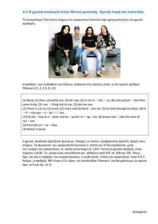 4.2 Η χρυσή αναλογία στην Μέταλ μουσική. Χρυσή τομή και Lateralus.
Tο συγκρότημα Tool στους στίχους του τραγουδιού lateralus έχει χρησιμοποιήσει την χρυσή
αναλογία.

Ο αριθμός των συλλαβών των Λέξεων ανάμεσα στις παύσεις είναι οι έξι πρώτοι αριθμοί
Fibonacci (1, 2, 3,5, 8, 13):

(1) Black, (1) then, (2) white are, (3) all I see, (5) in my in ・fan ・cy, (8) red and yel ・low then
came to be, (5) rea ・ching out to me, (3) lets me see.
(2) There is, (1) so, (1) much, (2) more and (3) beck・ons me, (5) to look through to these, (8) in
・fi・nite pos・si・bil・i・ties.
(13) As be・low so a・bove and be・yond I im・ag・ine, (8) drawn out・side the lines of
rea・son.
(5) Push the en・ve・lope.
(3) Watch it bend.

Η χρυσή αναλογία σχετίζεται άμεσα με σπείρες, οι οποίες αναφέρονται αρκετές φορές τους
στίχους. Τα φωνητικά του τραγουδιστή ξεκινούν 1 λεπτό και 37 δευτερόλεπτα μετά
την έναρξη του τραγουδιού, το οποίο αντιστοιχεί σε 1,617 λεπτά (ο χρυσός αριθμός είναι
περίπου 1,618). Τα μέτρα είναι ασυνήθιστα και αλλάζουν από 9/8 σε 8/8 και 7/8. Όπως
Έχει πει και ο ντράμερ του συγκροτήματος, ο αυθεντικός τίτλος του τραγουδιού ήταν 9-8-7.
Ακόμα , ο αριθμός 987 είναι ο 17ος όρος της ακολουθίας Fibonacci (αν θεωρήσουμε ως πρώτο
όρο το 0 και όχι το 1).

ΣΕΛΙΔΑ115

 