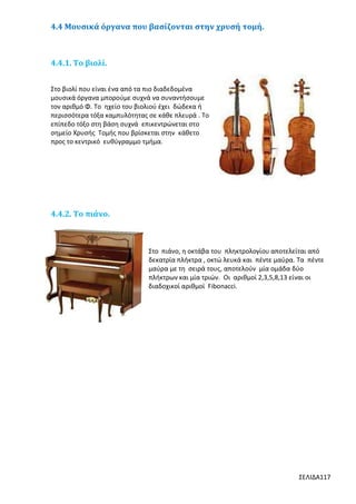 4.4 Μουσικά όργανα που βασίζονται στην χρυσή τομή.

4.4.1. Το βιολί.
Στο βιολί που είναι ένα από τα πιο διαδεδομένα
μουσικά όργανα μπορούμε συχνά να συναντήσουμε
τον αριθμό Φ. Το ηχείο του βιολιού έχει δώδεκα ή
περισσότερα τόξα καμπυλότητας σε κάθε πλευρά . Το
επίπεδο τόξο στη βάση συχνά επικεντρώνεται στο
σημείο Χρυσής Τομής που βρίσκεται στην κάθετο
προς το κεντρικό ευθύγραμμο τμήμα.

4.4.2. Το πιάνο.

Στο πιάνο, η οκτάβα του πληκτρολογίου αποτελείται από
δεκατρία πλήκτρα , οκτώ λευκά και πέντε μαύρα. Τα πέντε
μαύρα με τη σειρά τους, αποτελούν μία ομάδα δύο
πλήκτρων και μία τριών. Οι αριθμοί 2,3,5,8,13 είναι οι
διαδοχικοί αριθμοί Fibonacci.
T

ΣΕΛΙΔΑ117

 
