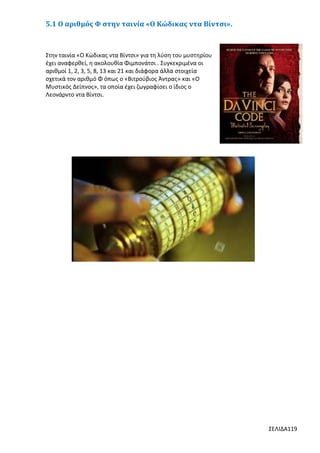 5.1 Ο αριθμός Φ στην ταινία «Ο Κώδικας ντα Βίντσι».

Στην ταινία «Ο Κώδικας ντα Βίντσι» για τη λύση του μυστηρίου
έχει αναφερθεί, η ακολουθία Φιμπονάτσι . Συγκεκριμένα οι
αριθμοί 1, 2, 3, 5, 8, 13 και 21 και διάφορα άλλα στοιχεία
σχετικά τον αριθμό Φ όπως ο «Βιτρούβιος Άντρας» και «Ο
Μυστικός Δείπνος», τα οποία έχει ζωγραφίσει ο ίδιος ο
Λεονάρντο ντα Βίντσι.

ΣΕΛΙΔΑ119

 