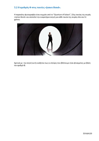 5.2 Ο αριθμός Φ στις ταινίες «James Bond».
Η παρακάτω φωτογραφία είναι κομμάτι από το “Quantum of Solace”, 22ης ταινίας της σειράς
«James Bond» και αποτελεί την εναρκτήρια σκηνή για κάθε ταινία της σειράς εδώ και 51
χρόνια.

Σχετικά με την σκηνή αυτή εικάζεται πως οι σπείρες που βλέπουμε είναι φτιαγμένες με βάση
τον αριθμό Φ.

ΣΕΛΙΔΑ120

 