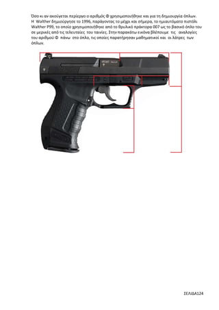 Όσο κι αν ακούγεται περίεργο ο αριθμός Φ χρησιμοποιήθηκε και για τη δημιουργία όπλων.
Η Walther δημιούργησε το 1996, παράγοντας το μέχρι και σήμερα, το ημιαυτόματο πιστόλι
Walther P99, το οποίο χρησιμοποιήθηκε από το θρυλικό πράκτορα 007 ως το βασικό όπλο του
σε μερικές από τις τελευταίες του ταινίες. Στην παρακάτω εικόνα βλέπουμε τις αναλογίες
του αριθμού Φ πάνω στο όπλο, τις οποίες παρατήρησαν μαθηματικοί και οι λάτρες των
όπλων.

ΣΕΛΙΔΑ124

 