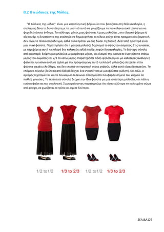 8.2 Ο κώδικας της Μόδας.
"Ο Κώδικας της μόδας" είναι μια καταπληκτική φόρμουλα που βασίζεται στη Θεία Αναλογία, η
οποία μας δίνει τη δυνατότητα με το μυστικό αυτό να γνωρίζουμε το πιο κολακευτικό τρόπο για να
φορεθεί κάποιο ένδυμα. Το καλύτερο μήκος μιας φούστας ή μιας μπλούζας , στο ιδανικό φόρεμα ή
αξεσουάρ, η δυνατότητα της αναλογία να δημιουργήσει το τέλειο ρούχο είναι πραγματικά εξαιρετική.
Δεν είναι το τέλειο παράδειγμα, αλλά αυτό πρέπει να σας δώσει τη βασική ιδέα! Από αριστερά είναι
μια maxi φούστα. Παρατηρήστε ότι η μακριά μπλούζα διχοτομεί το ύψος του σώματος. Στις γυναίκες
με περιφέρεια αυτή η επιλογή δεν κολακεύει αλλά τονίζει τυχών δυσαναλογίες. Το δεύτερο σύνολο
από αριστερά δείχνει μια μπλούζα με μικρότερο μήκος, και διαιρεί την εικόνα σε ένα τρίτο το επάνω
μέρος του σώματος και 2/3 το κάτω μέρος. Παρατηρήστε πόσο ψηλότερη και με καλύτερες αναλογίες
φαίνεται η εικόνα αυτή σε σχέση με την προηγούμενη. Αυτό η επιλογή μπλούζας επιτρέπει στην
φούστα να ρέει ελεύθερα, και δεν επιστά την προσοχή στους γοφούς, αλλά αυτό είναι δευτερεύον. Το
επόμενο σύνολο (δεύτερο από δεξιά) δείχνει ένα ντραπέ τοπ με μια φούστα κολλητή. Και πάλι, ο
αριθμός διχοτομείται και το πουκάμισο τελειώνει απότομα στο πιο φαρδύ σημείο του κορμού σε
πολλές γυναίκες. Το τελευταίο σύνολο δείχνει την ίδια φούστα με μια κοντύτερη μπλούζα, και πάλι η
εικόνα φαίνεται πιο αναλογική. Συμπεραίνοντας παρατηρούμε ότι είναι καλύτερα το καλυμμένο σώμα
από ρούχα ,να χωρίζεται σε τρίτα και όχι σε δεύτερα.

ΣΕΛΙΔΑ127

 