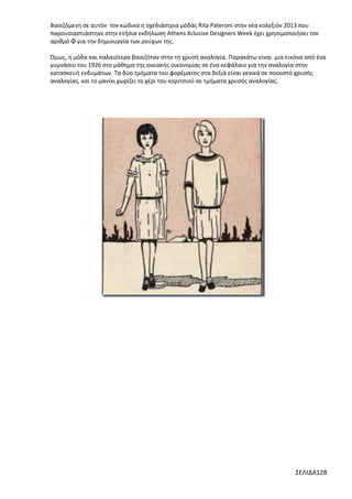 Βασιζόμενη σε αυτόν τον κώδικα η σχεδιάστρια μόδας Rita Pateroni στην νέα κολεξιόν 2013 που
παρουσιαστιάστηκε στην ετήσια εκδήλωση Athens Xclusive Designers Week έχει χρησιμοποιήσει τον
αριθμό Φ για την δημιουργία των ρούχων της.
Όμως, η μόδα και παλαιότερα βασιζόταν στην τη χρυσή αναλογία. Παρακάτω είναι μια εικόνα από ένα
γυμνάσιο του 1926 στο μάθημα της οικιακής οικονομίας σε ένα κεφάλαιο για την αναλογία στην
κατασκευή ενδυμάτων. Τα δύο τμήματα του φορέματος στα δεξιά είναι γενικά σε ποσοστό χρυσής
αναλογίας, και το μανίκι χωρίζει το χέρι του κοριτσιού σε τμήματα χρυσής αναλογίας.

ΣΕΛΙΔΑ128

 