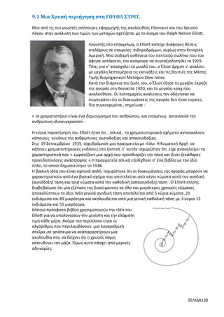 9.1 Μια Χρυσή περιήγηση στη ΓΟΥΟΛ ΣΤΡΙΤ.
Μια από τις πιο γνωστές απόπειρες εφαρμογής της ακολουθίας Fibonacci και του Χρυσού
Λόγου στην ανάλυση των τιμών των μετοχών σχετίζεται με το όνομα του Ralph Nelson Elliott.
Λογιστής στο επάγγελμα, ο Elliott κατείχε διάφορες θέσεις
στελέχους σε εταιρείες σιδηροδρόμων, κυρίως στην Κεντρική
Αμερική. Μια σοβαρή ασθένεια του πεπτικού σωλήνα που τον
άφησε κατάκοιτο, τον ανάγκασε να συνταξιοδοτηθεί το 1929.
Τότε, για ν’ απασχολεί το μυαλό του, ο Έλιοτ άρχισε ν’ αναλύει
με μεγάλη λεπτομέρεια τις εκτινάξεις και τις βουτιές της Μέσης
Τιμής Βιομηχανικών Μετοχών Dow Jones.
Κατά την διάρκεια της ζωής του, ο Έλιοτ έζησε τη μεγάλη έκρηξη
της αγοράς στη δεκαετία 1920, και το μεγάλο κραχ που
ακολούθησε. Οι λεπτομερείς αναλύσεις τον οδήγησαν να
συμπεράνει ότι οι διακυμάνσεις της αγοράς δεν ήταν τυχαίες.
Πιο συγκεκριμένα , σημείωσε :
« το χρηματιστήριο είναι ένα δημιούργημα του ανθρώπου, και επομένως αντανακλά την
ανθρώπινη ιδιοσυγκρασία» .
Η κύρια παρατήρηση του Elliott ήταν ότι , τελικά , τα χρηματιστηριακά σχήματα αντανακλούν
κάποιους κύκλους της ανθρώπινης αισιοδοξίας και απαισιοδοξίας.
Στις 19 Σεπτεμβρίου 1935, ταχυδρόμησε μια πραγματεία με τίτλο Η Κυματική Αρχή σε
κάποιες χρηματιστηριακές εκδόσεις στο Detroit. Σ’ αυτήν ισχυριζόταν ότι είχε ανακαλύψει τα
χαρακτηριστικά που « εμφανίζουν μια αρχή που προσδιορίζει την τάση και δίνει ξεκάθαρες
προειδοποιήσεις ανάστροφης ».Η πραγματεία τελικά εξελίχθηκε σ’ ένα βιβλίο με τον ίδιο
τίτλο, το οποίο δημοσιεύτηκε το 1938.
Η βασική ιδέα του είναι σχετικά απλή. Ισχυρίστηκε ότι οι διακυμάνσεις της αγοράς μπορούν να
χαρακτηριστούν από ένα βασικό σχήμα που αποτελείται από πέντε κύματα κατά την ανοδική
(αισιόδοξη) τάση και τρία κύματα κατά την καθοδική (απαισιόδοξη) τάση . Ο Elliott επίσης
διαβεβαίωσε ότι μία εξέταση της διακύμανσης σε όλο και μικρότερες χρονικές κλίμακες
αποκαλύπτουν το ίδιο. Μία γενικά ανοδική τάση αποτελείται από 5 κύρια κύματα ,21
ενδιάμεσα και 89 μικρότερα και ακολουθείται από μια γενική καθοδική τάση με 3 κύρια 13
ενδιάμεσα και 55 μικρότερα.
Κάποια πρόσφατα βιβλία χρησιμοποιούν την ιδέα του
Elliott για να υπολογίσουν την μεγίστη και την ελάχιστη
τιμή κάθε μέρα. Ακόμα πιο περίπλοκο είναι οι
αλγόριθμοι που περιλαμβάνουν μια λογαριθμική
σπείρα ,σε απόπειρα να αναπαραστήσουν μια
ακολουθία που να δείχνει ότι ο χρυσός λόγος
κατευθύνει την μάζα. Όμως αυτό πάσχει από μερικές
αδυναμίες.

ΣΕΛΙΔΑ130

 