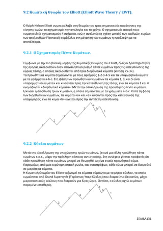 9.2 Κυματική Θεωρία του Elliott (Elliott Wave Theory / EWT).

Ο Ralph Nelson Elliott συμπεριέλαβε στη θεωρία του τρεις σημαντικούς παράγοντες της
κίνησης τιμών: το σχηματισμό, την αναλογία και το χρόνο. Ο σχηματισμός αφορά τους
κυματοειδείς σχηματισμούς ή σχήματα, ενώ η αναλογία (η σχέση μεταξύ των αριθμών, κυρίως
των ακολουθιών Fibonacci) συμβάλλει στη μέτρηση των κυμάτων η πρόβλεψη με το
αποτέλεσμα.

9.2.1 Ο Σχηματισμός Πέντε Κυμάτων.
Σύμφωνα με την πιο βασική μορφή της Κυματικής Θεωρίας του Elliott, όλες οι δραστηριότητες
της αγοράς ακολουθούν έναν επαναληπτικό ρυθμό πέντε κυμάτων προς τις κατευθύνσεις της
κύριας τάσης, ο οποίος ακολουθείται από τρία διορθωτικά κύματα (κίνηση «5-3»).
Τα προωθητικά κύματα σημαίνονται με τους αριθμούς 1-2-3-4-5 και τα υποχωρητικά κύματα
με τα γράμματα a-b-c. Στη φάση των προωθητικών κυμάτων τα κύματα 1, 3, και 5 είναι
«παρορμητικά κύματα» και κινούνται προς την κατεύθυνση της τάσης, ενώ τα κύματα 2 και 4
ονομάζονται «διορθωτικά κύματα». Μετά την ολοκλήρωση της προώθησης πέντε κυμάτων,
ξεκινάει η διόρθωση τριών κυμάτων, η οποία σημαίνεται με τα γράμματα a-b-c. Κατά τη φάση
των διορθωτικών κυμάτων, τα κύματα «a» και «c» κινούνται προς την κατεύθυνση της
υποχώρησης, ενώ το κύμα «b» κινείται προς την αντίθετη κατεύθυνση.

9.2.2 Κύκλοι κυμάτων
Μετά την ολοκλήρωση της υποχώρησης τριών κυμάτων, ξεκινά μια άλλη προώθηση πέντε
κυμάτων κ.ο.κ., μέχρι την πρόκληση κάποιας αντιστροφής. Στη συνέχεια γίνεται προφανές ότι
κάθε προώθηση πέντε κυμάτων μπορεί να θεωρηθεί ως ένα ενιαίο προωθητικό κύμα.
Παρομοίως, από μια ευρύτερη οπτική γωνία, και αντιστρόφως, κάθε κύμα μπορεί να διαιρεθεί
σε μικρότερα κύματα.
Η Κυματική Θεωρία του Elliott ταξινομεί τα κύματα σύμφωνα με το μήκος κύκλου, το οποίο
κυμαίνεται από Grand Supercycle (Τεράστιος Υπερ-Κύκλος) που διαρκεί για δεκαετίες, μέχρι
μικροσκοπικούς κύκλους που διαρκούν για λίγες ώρες. Ωστόσο, ο κύκλος οχτώ κυμάτων
παραμένει σταθερός.

ΣΕΛΙΔΑ131

 