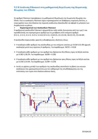 9.3 Η Ανάλυση Fibonacci στη μαθηματική θεμελίωση της Κυματικής
Θεωρίας του Elliott.

Οι αριθμοί Fibonacci προσφέρουν τη μαθηματική θεμελίωση της Κυματικής Θεωρίας του
Elliott. Ενώ οι αναλογίες Fibonacci έχουν προσαρμοστεί σε διάφορους τεχνικούς δείκτες, η
κύρια χρήση τους στα πλαίσια της τεχνικής ανάλυσης εξακολουθεί να αφορά τη μέτρηση των
διορθωτικών κυμάτων.
•
Χαρακτηριστικά των Ακολουθιών Fibonacci
Η αριθμητική ακολουθία Fibonacci σχηματίζεται πολύ απλά, ξεκινώντας από την τιμή 1 και
προσθέτοντας τον προηγούμενο αριθμό για τη μετάβαση στον επόμενο αριθμό:
0+1=1, 1+1=2, 2+1=3, 3+2=5, 5+3=8, 8+5=13, 13+8=21, 21+13=34, 34+21=55, 55+34=89.
…
Η ακολουθία παρουσιάζει αρκετές ενδιαφέρουσες ιδιότητες όπως:
 Η αναλογία κάθε αριθμού της ακολουθίας με τον επόμενο ισούται με 0.618 ή 61.8% (χρυσή
αναλογία) μετά τους πρώτους 4 αριθμούς. Για παράδειγμα: 34/55 = 0.618
 Η αναλογία κάθε αριθμού με τον αριθμό που βρίσκεται δύο θέσεις προς τα δεξιά ισούται
με 0.382 ή 38.2%. Για παράδειγμα: 34/89 = 0.382
 Η αναλογία κάθε αριθμού με τον αριθμό που βρίσκεται τρεις θέσεις προς τα δεξιά ισούται
με 0.236 ή 23.6%. Για παράδειγμα: 21/89 = 0.236
 Αυτές οι σχέσεις μεταξύ των αριθμών της ακολουθίας αποτελούν τη βάση των κοινών
αναλογιών που χρησιμοποιούνται για τον καθορισμό της οπισθοδρόμησης και της
επέκτασης των τιμών στα πλαίσια κάποια τάσης.

ΣΕΛΙΔΑ132

 