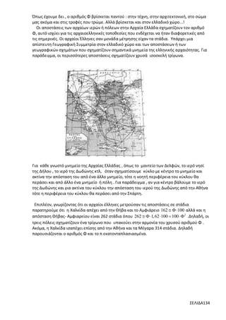 Όπως έχουμε δει , ο αριθμός Φ βρίσκεται παντού : στην τέχνη, στην αρχιτεκτονική, στο σώμα
μας ακόμα και στις τροφές που τρώμε. Αλλά βρίσκεται και στον ελλαδικό χώρο...!
Οι αποστάσεις των αρχαίων ιερών ή πόλεων στην Αρχαία Ελλάδα σχηματίζουν τον αριθμό
Φ, αυτό ισχύει για τις αρχαιοελληνικές τοποθεσίες που ενδέχεται να ήταν διαφορετικές από
τις σημερινές. Οι αρχαίοι Έλληνες σαν μονάδα μέτρησης είχαν τα στάδια. Υπάρχει μια
απίστευτη Γεωγραφική Συμμετρία στον ελλαδικό χώρο και των αποστάσεων ή των
γεωγραφικών σχημάτων που σχηματίζουν σημαντικά μνημεία της ελληνικής αρχαιότητας. Για
παράδειγμα, οι περισσότερες αποστάσεις σχηματίζουν χρυσά ισοσκελή τρίγωνα.

Για κάθε γνωστό μνημείο της Αρχαίας Ελλάδας , όπως το μαντείο των Δελφών, το ιερό νησί
της Δήλου , το ιερό της Δωδώνης κτλ, όταν σχηματίσουμε κύκλο με κέντρο το μνημείο και
ακτίνα την απόσταση του από ένα άλλο μνημείο, τότε η νοητή περιφέρεια του κύκλου θα
περάσει και από άλλο ένα μνημείο ή πόλη . Για παράδειγμα , αν για κέντρο βάλουμε το ιερό
της Δωδώνης και για ακτίνα του κύκλου την απόσταση του ιερού της Δωδώνης από την Αθήνα
τότε η περιφέρεια του κύκλου θα περάσει από την Σπάρτη.
Επιπλέον, γνωρίζοντας ότι οι αρχαίοι έλληνες μετρούσαν τις αποστάσεις σε στάδια
παρατηρούμε ότι η Χαλκίδα απέχει από την Θήβα και το Αμφιάρειο 162  100 αλλά και η
απόσταση Θήβας- Αμφιαρείου είναι 262 στάδια όπου 262   1,62 100  100 2 .Δηλαδή, οι
τρεις πόλεις σχηματίζουν ένα τρίγωνο που υπακούει στην αρμονία του χρυσού αριθμού Φ .
Ακόμα, η Χαλκίδα ισαπέχει επίσης από την Αθήνα και τα Μέγαρα 314 στάδια. Δηλαδή
παρουσιάζονται ο αριθμός Φ και το π εκατονταπλασιασμένα.

ΣΕΛΙΔΑ134

 