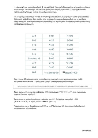 Η εφαρμογή του χρυσού αριθμού Φ στην ΑΡΧΑΙΑ Ελληνική γλώσσα είναι αξιοπερίεργη. Για να
εντοπίσουμε τον τρόπο με τον οποίο εμφανιζόταν ο αριθμός Φ στην ελληνική γλώσσα θα
πρέπει να εξηγήσουμε τι είναι λεξαριθμικό σύστημα.
Ως Λεξαριθμικό σύστημα νοείται η αντιστοιχία και ταύτιση των αριθμών με τα γράμματα του
Ελληνικού αλφαβήτου .Έτσι η κάθε λέξη περιέχει ή σημαίνει έναν αριθμό και το αντίθετο
οδηγώντας μας σε πληροφορίες και γνωσιολογικές σχέσεις που δεν ήταν εμφανείς στην απλή
κατά γράμμα ανάγνωση.

Α=1

Ι=10

Ρ=100

Β=2

Κ=20

Σ=200

Γ=3

Λ=30

Τ=300

Δ=4

Μ=40

Υ=400

Ε=5

Ν=50

Φ=500

άγνωστο =6

Ξ=60

Χ=600

Ζ=7

Ο=70

Ψ=700

Η=8

Π=80

Ω=800

Θ=9

(κόππα)=90

(σαμπί)=900

Άρα έχουμε 27 γράμματα από τα οποία στην σημερινή εποχή χρησιμοποιούμε τα 24.
Αν προσθέσουμε και τα 27 γράμματα έχουμε ένα λεξαριθμητικό σύστημα
1+2+3+4+5+6+7+8+9+10+20+30+40+50+60+70+80+90+100+200+300+400+500+600+700+800+900= 4995

Τώρα αν προσθέσουμε τα ψηφία του 4995 βρίσκουμε 27 (4+9+9+5=27) όσοι είναι και οι
αρχαιοελληνικοί αριθμοί .
Αντίστοιχα αν πολλαπλασιάσουμε τα ψηφία του 4995 θα βρούμε τον αριθμό 1.620
( 4  9  9  5  1620 ) !!! Όμως 1620  1000  ( Φ=1.62) .
Παρατηρήστε ότι αν διαιρέσουμε το 4.995 με το 27 θα βρούμε 185 όπου είναι η λεξαριθμητική
μετάφραση της λέξης γράμμα.

ΣΕΛΙΔΑ136

 