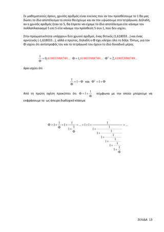 Σε μαθηματικούς όρους, χρυσός αριθμός είναι εκείνος που αν του προσθέσουμε το 1 θα μας
δώσει το ίδιο αποτέλεσμα το οποίο θα έχουμε και αν τον υψώσουμε στο τετράγωνο. Δηλαδή,
αν ο χρυσός αριθμός ήταν το 5, θα έπρεπε να είχαμε το ίδιο αποτέλεσμα είτε κάναμε τον
πολλαπλασιασμό 5 επί 5 είτε κάναμε την πρόσθεση 5 συν 1, που δεν ισχύει.
Στην πραγματικότητα υπάρχουν δύο χρυσοί αριθμοί, ένας θετικός (1,618033...) και ένας
αρνητικός (-1,618033...), αλλά ο πρώτος, δηλαδή ο Φ έχει κλέψει όλη τη δόξα. Όντως, για τον
Φ ισχύει ότι αντίστροφός του και το τετράγωνό του έχουν το ίδιο δεκαδικό μέρος

1
 0, 618033988749...   1, 618033988749... 2  2, 618033988749...


άρα ισχύει ότι

1
 1   και 2  1  


Από τη πρώτη σχέση προκύπτει ότι   1 

1


σύμφωνα με την οποίο μπορούμε να

εκφράσουμε το ως άπειρο διαδοχικό κλάσμα

  1

1
1
 1
 ...  1  1 
1

1
1

1

1

 ...

1
1
1

1

1

1
1

1
1

1


ΣΕΛΙΔΑ 13

 