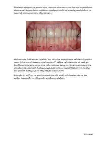 Μια ακόμα εφαρμογή της χρυσής τομής είναι στην οδοντιατρική, και ιδιαίτερα στην αισθητική
οδοντιατρική. Οι οδοντίατροι επιδιώκουν την «Χρυσή τομή» για να πετύχουν καλαίσθητα και
αρμονικά αποτελέσματα στις οδοντοστοιχίες.

Ο οδοντίατρος Goldstein μας εξηγεί ότι "Δεν μπορούμε να μετρήσουμε κάθε δόντι ξεχωριστά
για να δούμε αν αυτό βρίσκεται στην Χρυσή τομή" . Ο ίδιος καθορίζει αυτήν την αναλογία
βασιζόμενος στον τρόπο με τον οποίο τα δόντια συμμετέχουν στο τόξο χρησιμοποιώντας την
απεικόνιση σε υπολογιστή. Για παράδειγμα, ένας κεντρικός τομέας πλάτους 8 mm συνήθως
δεν έχει καλή αναλογία με ένα πλάγιο τομέα πλάτους 7 mm.
Η ύπαρξη ή η απόδοση της χρυσής αναλογίας μεταξύ των έξι πρόσθιων δοντιών της άνω
γνάθου ,διασφαλίζει την πλέον αισθητική οδοντική σύνθεση.

ΣΕΛΙΔΑ140

 